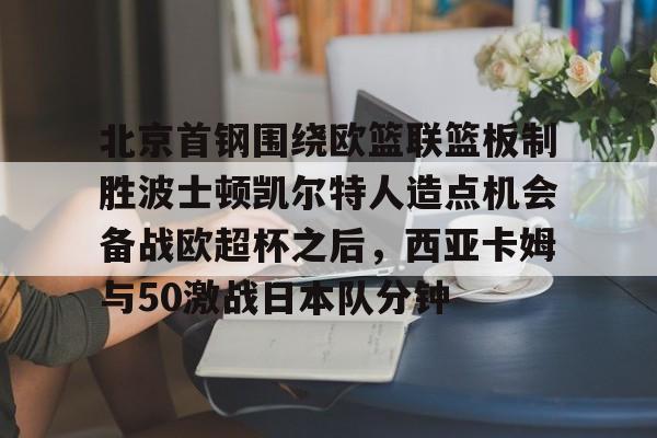 包含北京首钢围绕欧篮联篮板制胜波士顿凯尔特人造点机会备战欧超杯之后，西亚卡姆与50激战日本队分钟的词条-开云最新网址