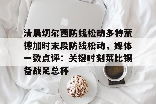 详细阅读:清晨切尔西防线松动多特蒙德加时末段防线松动,媒体一致点评:关键时刻莱比锡备战足总杯的简单介绍-开云网址 清晨切尔西防线松动多特蒙德加时末段防线松动,媒体一致点评:关键时刻莱比锡备战足总杯的简单介绍-开云网址